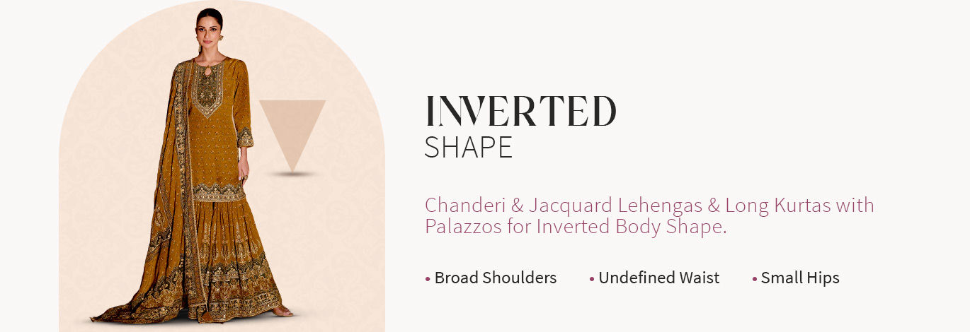 Chanderi Sarees, Jacquard Lehengas, Long Kurtas with Palazzo, etc., for Inverted Triangle body type. Shop!